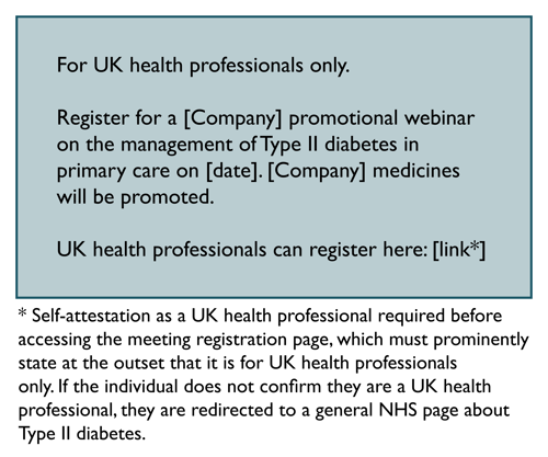 For UK health professionals only. Register for a Company promotional webinar on the management of Type II diabetes in primary care on Date. Company medicines will be promoted. UK health professionals can register here: Link. Footnote: Self-attestation as a UK HCP required before accessing the meeting registration page, which must prominently state at the outset that it is for UK HCPs only. If the individual does not confirm they are a UK HCP, they are redirected to a general NHS page about Type II diabetes.